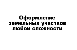 Оформление земельных участков любой сложности